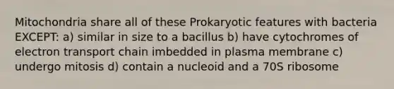 Mitochondria share all of these Prokaryotic features with bacteria EXCEPT: a) similar in size to a bacillus b) have cytochromes of electron transport chain imbedded in plasma membrane c) undergo mitosis d) contain a nucleoid and a 70S ribosome