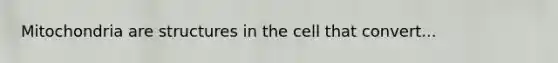 Mitochondria are structures in the cell that convert...