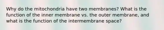 Why do the mitochondria have two membranes? What is the function of the inner membrane vs. the outer membrane, and what is the function of the intermembrane space?