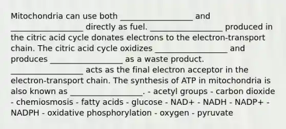 Mitochondria can use both __________________ and __________________ directly as fuel. __________________ produced in the citric acid cycle donates electrons to the electron-transport chain. The citric acid cycle oxidizes __________________ and produces __________________ as a waste product. __________________ acts as the final electron acceptor in the electron-transport chain. The synthesis of ATP in mitochondria is also known as __________________. - acetyl groups - carbon dioxide - chemiosmosis - fatty acids - glucose - NAD+ - NADH - NADP+ - NADPH - oxidative phosphorylation - oxygen - pyruvate