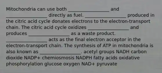 Mitochondria can use both __________________ and __________________ directly as fuel. __________________ produced in the citric acid cycle donates electrons to the electron-transport chain. The citric acid cycle oxidizes __________________ and produces __________________ as a waste product. __________________ acts as the final electron acceptor in the electron-transport chain. The synthesis of ATP in mitochondria is also known as __________________. acetyl groups NADH carbon dioxide NADP+ chemiosmosis NADPH fatty acids oxidative phosphorylation glucose oxygen NAD+ pyruvate