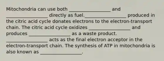 Mitochondria can use both __________________ and __________________ directly as fuel.__________________ produced in the citric acid cycle donates electrons to the electron-transport chain. The citric acid cycle oxidizes __________________ and produces __________________ as a waste product. __________________ acts as the final electron acceptor in the electron-transport chain. The synthesis of ATP in mitochondria is also known as __________________.