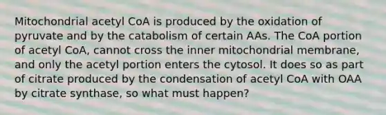 Mitochondrial acetyl CoA is produced by the oxidation of pyruvate and by the catabolism of certain AAs. The CoA portion of acetyl CoA, cannot cross the inner mitochondrial membrane, and only the acetyl portion enters the cytosol. It does so as part of citrate produced by the condensation of acetyl CoA with OAA by citrate synthase, so what must happen?