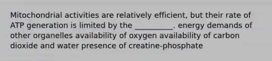 Mitochondrial activities are relatively efficient, but their rate of ATP generation is limited by the __________. energy demands of other organelles availability of oxygen availability of carbon dioxide and water presence of creatine-phosphate