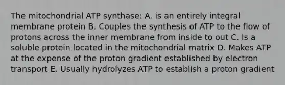 The mitochondrial ATP synthase: A. is an entirely integral membrane protein B. Couples the synthesis of ATP to the flow of protons across the inner membrane from inside to out C. Is a soluble protein located in the mitochondrial matrix D. Makes ATP at the expense of the proton gradient established by electron transport E. Usually hydrolyzes ATP to establish a proton gradient