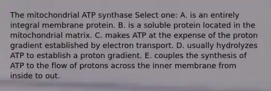 The mitochondrial ATP synthase Select one: A. is an entirely integral membrane protein. B. is a soluble protein located in the mitochondrial matrix. C. makes ATP at the expense of the proton gradient established by electron transport. D. usually hydrolyzes ATP to establish a proton gradient. E. couples the synthesis of ATP to the flow of protons across the inner membrane from inside to out.