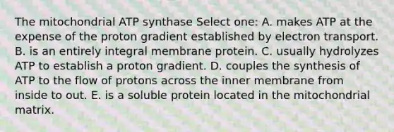 The mitochondrial ATP synthase Select one: A. makes ATP at the expense of the proton gradient established by electron transport. B. is an entirely integral membrane protein. C. usually hydrolyzes ATP to establish a proton gradient. D. couples the synthesis of ATP to the flow of protons across the inner membrane from inside to out. E. is a soluble protein located in the mitochondrial matrix.