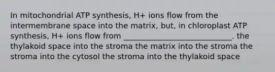 In mitochondrial ATP synthesis, H+ ions flow from the intermembrane space into the matrix, but, in chloroplast ATP synthesis, H+ ions flow from ____________________________. the thylakoid space into the stroma the matrix into the stroma the stroma into the cytosol the stroma into the thylakoid space