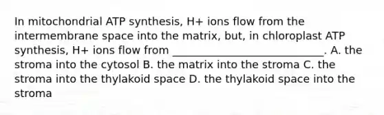 In mitochondrial ATP synthesis, H+ ions flow from the intermembrane space into the matrix, but, in chloroplast ATP synthesis, H+ ions flow from ____________________________. A. the stroma into the cytosol B. the matrix into the stroma C. the stroma into the thylakoid space D. the thylakoid space into the stroma