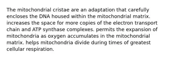 The mitochondrial cristae are an adaptation that carefully encloses the DNA housed within the mitochondrial matrix. increases the space for more copies of <a href='https://www.questionai.com/knowledge/k57oGBr0HP-the-electron-transport-chain' class='anchor-knowledge'>the electron transport chain</a> and ATP synthase complexes. permits the expansion of mitochondria as oxygen accumulates in the mitochondrial matrix. helps mitochondria divide during times of greatest cellular respiration.