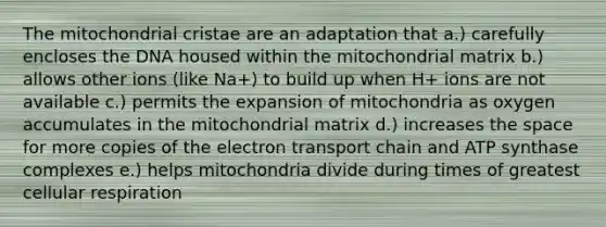 The mitochondrial cristae are an adaptation that a.) carefully encloses the DNA housed within the mitochondrial matrix b.) allows other ions (like Na+) to build up when H+ ions are not available c.) permits the expansion of mitochondria as oxygen accumulates in the mitochondrial matrix d.) increases the space for more copies of the electron transport chain and ATP synthase complexes e.) helps mitochondria divide during times of greatest cellular respiration