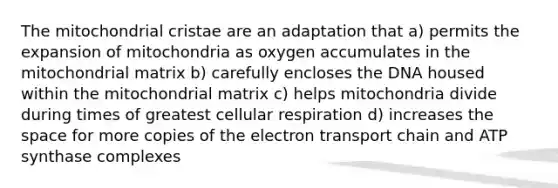 The mitochondrial cristae are an adaptation that a) permits the expansion of mitochondria as oxygen accumulates in the mitochondrial matrix b) carefully encloses the DNA housed within the mitochondrial matrix c) helps mitochondria divide during times of greatest cellular respiration d) increases the space for more copies of the electron transport chain and ATP synthase complexes