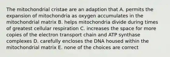 The mitochondrial cristae are an adaption that A. permits the expansion of mitochondria as oxygen accumulates in the mitochondrial matrix B. helps mitochondria divide during times of greatest cellular respiration C. increases the space for more copies of the electron transport chain and ATP synthase complexes D. carefully encloses the DNA housed within the mitochondrial matrix E. none of the choices are correct