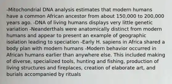 -Mitochondrial DNA analysis estimates that modern humans have a common African ancestor from about 150,000 to 200,000 years ago. -DNA of living humans displays very little genetic variation -Neanderthals were anatomically distinct from modern humans and appear to present an example of geographic isolation leading to speciation -Early H. sapiens in Africa shared a body plan with modern humans -Modern behavior occurred in African humans earlier than anywhere else. This included making of diverse, specialized tools, hunting and fishing, production of living structures and fireplaces, creation of elaborate art, and burials accompanied by rituals