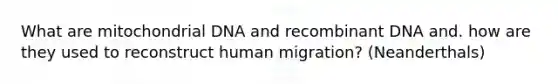 What are mitochondrial DNA and recombinant DNA and. how are they used to reconstruct human migration? (Neanderthals)