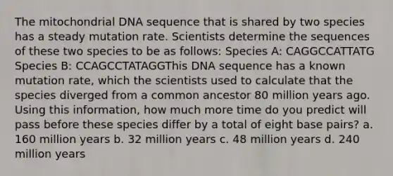 The mitochondrial DNA sequence that is shared by two species has a steady mutation rate. Scientists determine the sequences of these two species to be as follows: Species A: CAGGCCATTATG Species B: CCAGCCTATAGGThis DNA sequence has a known mutation rate, which the scientists used to calculate that the species diverged from a common ancestor 80 million years ago. Using this information, how much more time do you predict will pass before these species differ by a total of eight base pairs? a. 160 million years b. 32 million years c. 48 million years d. 240 million years