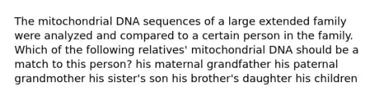 The mitochondrial DNA sequences of a large extended family were analyzed and compared to a certain person in the family. Which of the following relatives' mitochondrial DNA should be a match to this person? his maternal grandfather his paternal grandmother his sister's son his brother's daughter his children