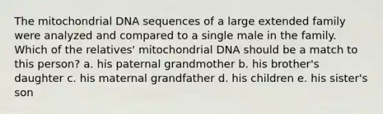 The mitochondrial DNA sequences of a large extended family were analyzed and compared to a single male in the family. Which of the relatives' mitochondrial DNA should be a match to this person? a. his paternal grandmother b. his brother's daughter c. his maternal grandfather d. his children e. his sister's son