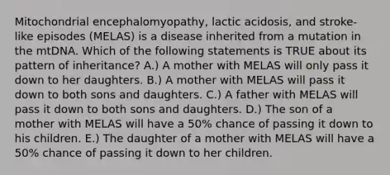 Mitochondrial encephalomyopathy, lactic acidosis, and stroke-like episodes (MELAS) is a disease inherited from a mutation in the mtDNA. Which of the following statements is TRUE about its pattern of inheritance? A.) A mother with MELAS will only pass it down to her daughters. B.) A mother with MELAS will pass it down to both sons and daughters. C.) A father with MELAS will pass it down to both sons and daughters. D.) The son of a mother with MELAS will have a 50% chance of passing it down to his children. E.) The daughter of a mother with MELAS will have a 50% chance of passing it down to her children.