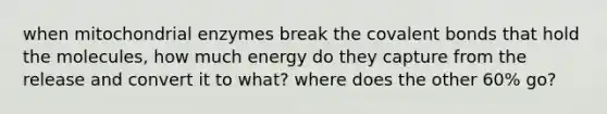 when mitochondrial enzymes break the covalent bonds that hold the molecules, how much energy do they capture from the release and convert it to what? where does the other 60% go?