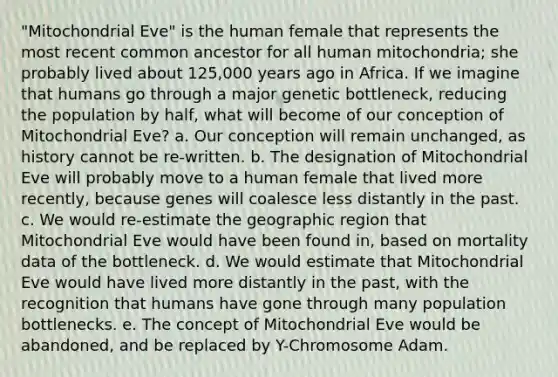 "Mitochondrial Eve" is the human female that represents the most recent common ancestor for all human mitochondria; she probably lived about 125,000 years ago in Africa. If we imagine that humans go through a major genetic bottleneck, reducing the population by half, what will become of our conception of Mitochondrial Eve? a. Our conception will remain unchanged, as history cannot be re-written. b. The designation of Mitochondrial Eve will probably move to a human female that lived more recently, because genes will coalesce less distantly in the past. c. We would re-estimate the geographic region that Mitochondrial Eve would have been found in, based on mortality data of the bottleneck. d. We would estimate that Mitochondrial Eve would have lived more distantly in the past, with the recognition that humans have gone through many population bottlenecks. e. The concept of Mitochondrial Eve would be abandoned, and be replaced by Y-Chromosome Adam.