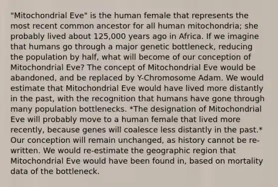 "Mitochondrial Eve" is the human female that represents the most recent common ancestor for all human mitochondria; she probably lived about 125,000 years ago in Africa. If we imagine that humans go through a major genetic bottleneck, reducing the population by half, what will become of our conception of Mitochondrial Eve? The concept of Mitochondrial Eve would be abandoned, and be replaced by Y-Chromosome Adam. We would estimate that Mitochondrial Eve would have lived more distantly in the past, with the recognition that humans have gone through many population bottlenecks. *The designation of Mitochondrial Eve will probably move to a human female that lived more recently, because genes will coalesce less distantly in the past.* Our conception will remain unchanged, as history cannot be re-written. We would re-estimate the geographic region that Mitochondrial Eve would have been found in, based on mortality data of the bottleneck.