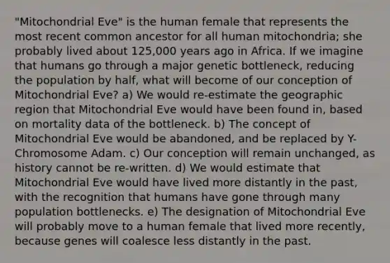 "Mitochondrial Eve" is the human female that represents the most recent common ancestor for all human mitochondria; she probably lived about 125,000 years ago in Africa. If we imagine that humans go through a major genetic bottleneck, reducing the population by half, what will become of our conception of Mitochondrial Eve? a) We would re-estimate the geographic region that Mitochondrial Eve would have been found in, based on mortality data of the bottleneck. b) The concept of Mitochondrial Eve would be abandoned, and be replaced by Y-Chromosome Adam. c) Our conception will remain unchanged, as history cannot be re-written. d) We would estimate that Mitochondrial Eve would have lived more distantly in the past, with the recognition that humans have gone through many population bottlenecks. e) The designation of Mitochondrial Eve will probably move to a human female that lived more recently, because genes will coalesce less distantly in the past.