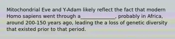 Mitochondrial Eve and Y-Adam likely reflect the fact that modern <a href='https://www.questionai.com/knowledge/k9aqcXDhxN-homo-sapiens' class='anchor-knowledge'>homo sapiens</a> went through a______________, probably in Africa, around 200-150 years ago, leading the a loss of genetic diversity that existed prior to that period.