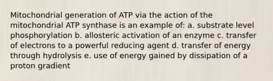 Mitochondrial generation of ATP via the action of the mitochondrial ATP synthase is an example of: a. substrate level phosphorylation b. allosteric activation of an enzyme c. transfer of electrons to a powerful reducing agent d. transfer of energy through hydrolysis e. use of energy gained by dissipation of a proton gradient