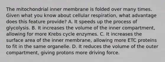 The mitochondrial inner membrane is folded over many times. Given what you know about cellular respiration, what advantage does this feature provide? A. It speeds up the process of glycolysis. B. It increases the volume of the inner compartment, allowing for more Krebs cycle enzymes. C. It increases the surface area of the inner membrane, allowing more ETC proteins to fit in the same organelle. D. It reduces the volume of the outer compartment, giving protons more driving force.