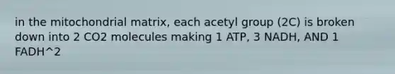 in the mitochondrial matrix, each acetyl group (2C) is broken down into 2 CO2 molecules making 1 ATP, 3 NADH, AND 1 FADH^2