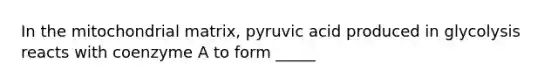 In the mitochondrial matrix, pyruvic acid produced in glycolysis reacts with coenzyme A to form _____