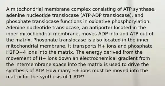 A mitochondrial membrane complex consisting of ATP synthase, adenine nucleotide translocase (ATP-ADP translocase), and phosphate translocase functions in oxidative phosphorylation. Adenine nucleotide translocase, an antiporter located in the inner mitochondrial membrane, moves ADP into and ATP out of the matrix. Phosphate translocase is also located in the inner mitochondrial membrane. It transports H+ ions and phosphate H2PO−4 ions into the matrix. The energy derived from the movement of H+ ions down an electrochemical gradient from the intermembrane space into the matrix is used to drive the synthesis of ATP. How many H+ ions must be moved into the matrix for the synthesis of 1 ATP?