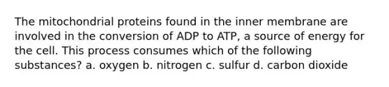 The mitochondrial proteins found in the inner membrane are involved in the conversion of ADP to ATP, a source of energy for the cell. This process consumes which of the following substances? a. oxygen b. nitrogen c. sulfur d. carbon dioxide