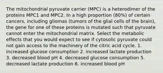 The mitochondrial pyruvate carrier (MPC) is a heterodimer of the proteins MPC1 and MPC2. In a high proportion (80%) of certain cancers, including gliomas (tumors of the glial cells of the brain), the gene for one of these proteins is mutated such that pyruvate cannot enter the mitochondrial matrix. Select the metabolic effects that you would expect to see if cytosolic pyruvate could not gain access to the machinery of the citric acid cycle. 1. increased glucose consumption 2. increased lactate production 3. decreased blood pH 4. decreased glucose consumption 5. decreased lactate production 6. increased blood pH