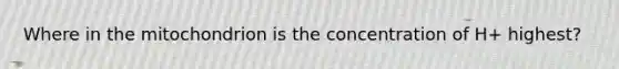 Where in the mitochondrion is the concentration of H+ highest?