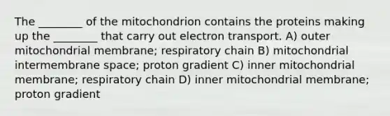 The ________ of the mitochondrion contains the proteins making up the ________ that carry out electron transport. A) outer mitochondrial membrane; respiratory chain B) mitochondrial intermembrane space; proton gradient C) inner mitochondrial membrane; respiratory chain D) inner mitochondrial membrane; proton gradient