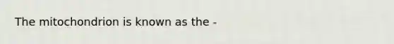 The mitochondrion is known as the -