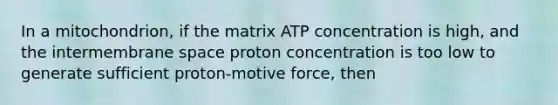 In a mitochondrion, if the matrix ATP concentration is high, and the intermembrane space proton concentration is too low to generate sufficient proton-motive force, then