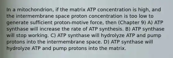 In a mitochondrion, if the matrix ATP concentration is high, and the intermembrane space proton concentration is too low to generate sufficient proton-motive force, then (Chapter 9) A) ATP synthase will increase the rate of ATP synthesis. B) ATP synthase will stop working. C) ATP synthase will hydrolyze ATP and pump protons into the intermembrane space. D) ATP synthase will hydrolyze ATP and pump protons into the matrix.