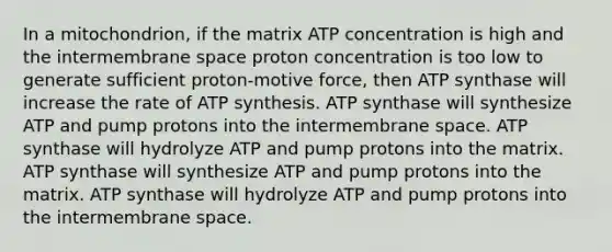 In a mitochondrion, if the matrix ATP concentration is high and the intermembrane space proton concentration is too low to generate sufficient proton-motive force, then ATP synthase will increase the rate of ATP synthesis. ATP synthase will synthesize ATP and pump protons into the intermembrane space. ATP synthase will hydrolyze ATP and pump protons into the matrix. ATP synthase will synthesize ATP and pump protons into the matrix. ATP synthase will hydrolyze ATP and pump protons into the intermembrane space.