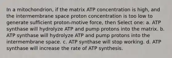 In a mitochondrion, if the matrix ATP concentration is high, and the intermembrane space proton concentration is too low to generate sufficient proton-motive force, then Select one: a. ATP synthase will hydrolyze ATP and pump protons into the matrix. b. ATP synthase will hydrolyze ATP and pump protons into the intermembrane space. c. ATP synthase will stop working. d. ATP synthase will increase the rate of ATP synthesis.