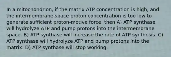 In a mitochondrion, if the matrix ATP concentration is high, and the intermembrane space proton concentration is too low to generate sufficient proton-motive force, then A) ATP synthase will hydrolyze ATP and pump protons into the intermembrane space. B) ATP synthase will increase the rate of ATP synthesis. C) ATP synthase will hydrolyze ATP and pump protons into the matrix. D) ATP synthase will stop working.