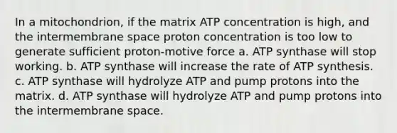 In a mitochondrion, if the matrix ATP concentration is high, and the intermembrane space proton concentration is too low to generate sufficient proton-motive force a. ATP synthase will stop working. b. ATP synthase will increase the rate of ATP synthesis. c. ATP synthase will hydrolyze ATP and pump protons into the matrix. d. ATP synthase will hydrolyze ATP and pump protons into the intermembrane space.