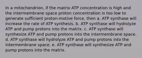 In a mitochondrion, if the matrix ATP concentration is high and the intermembrane space proton concentration is too low to generate sufficient proton-motive force, then a. ATP synthase will increase the rate of ATP synthesis. b. ATP synthase will hydrolyze ATP and pump protons into the matrix. c. ATP synthase will synthesize ATP and pump protons into the intermembrane space. d. ATP synthase will hydrolyze ATP and pump protons into the intermembrane space. e. ATP synthase will synthesize ATP and pump protons into the matrix.