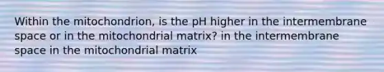 Within the mitochondrion, is the pH higher in the intermembrane space or in the mitochondrial matrix? in the intermembrane space in the mitochondrial matrix