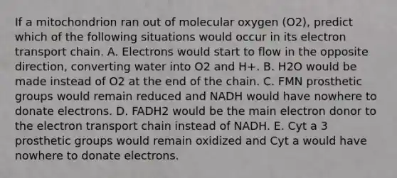 If a mitochondrion ran out of molecular oxygen (O2), predict which of the following situations would occur in its electron transport chain. A. Electrons would start to flow in the opposite direction, converting water into O2 and H+. B. H2O would be made instead of O2 at the end of the chain. C. FMN prosthetic groups would remain reduced and NADH would have nowhere to donate electrons. D. FADH2 would be the main electron donor to the electron transport chain instead of NADH. E. Cyt a 3 prosthetic groups would remain oxidized and Cyt a would have nowhere to donate electrons.