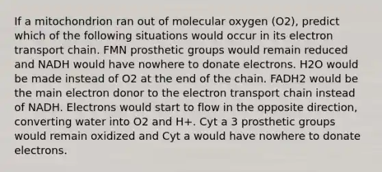 If a mitochondrion ran out of molecular oxygen (O2), predict which of the following situations would occur in its electron transport chain. FMN prosthetic groups would remain reduced and NADH would have nowhere to donate electrons. H2O would be made instead of O2 at the end of the chain. FADH2 would be the main electron donor to the electron transport chain instead of NADH. Electrons would start to flow in the opposite direction, converting water into O2 and H+. Cyt a 3 prosthetic groups would remain oxidized and Cyt a would have nowhere to donate electrons.