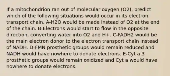 If a mitochondrion ran out of molecular oxygen (O2), predict which of the following situations would occur in its electron transport chain. A-H2O would be made instead of O2 at the end of the chain. B-Electrons would start to flow in the opposite direction, converting water into O2 and H+. C-FADH2 would be the main electron donor to <a href='https://www.questionai.com/knowledge/k57oGBr0HP-the-electron-transport-chain' class='anchor-knowledge'>the electron transport chain</a> instead of NADH. D-FMN prosthetic groups would remain reduced and NADH would have nowhere to donate electrons. E-Cyt a 3 prosthetic groups would remain oxidized and Cyt a would have nowhere to donate electrons.