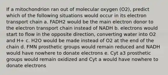 If a mitochondrion ran out of molecular oxygen (O2), predict which of the following situations would occur in its electron transport chain a. FADH2 would be the main electron donor to the electron transport chain instead of NADH b. electrons would start to flow in the opposite direction, converting water into O2 and H+ c. H2O would be made instead of O2 at the end of the chain d. FMN prosthetic groups would remain reduced and NADH would have nowhere to donate electrons e. Cyt a3 prosthetic groups would remain oxidized and Cyt a would have nowhere to donate electrons